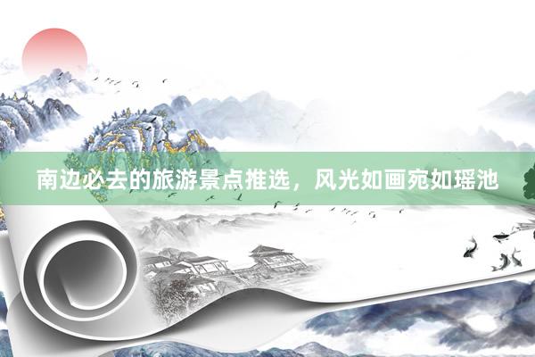 南边必去的旅游景点推选，风光如画宛如瑶池