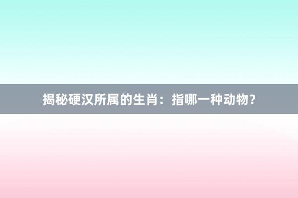 揭秘硬汉所属的生肖：指哪一种动物？
