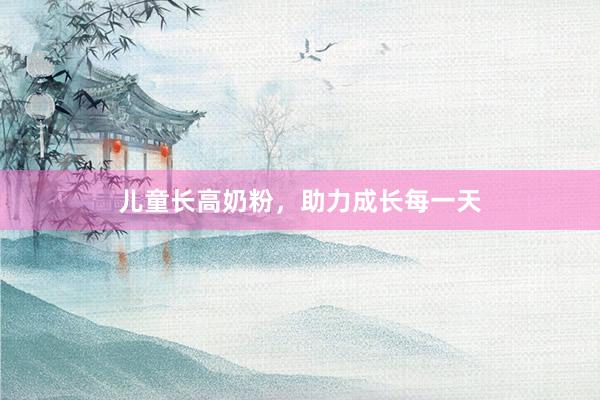 儿童长高奶粉，助力成长每一天