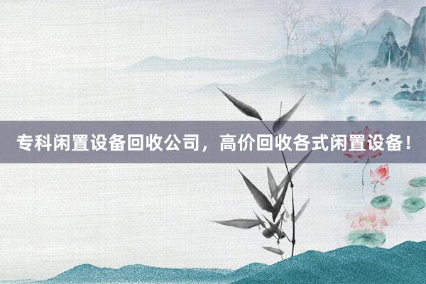 专科闲置设备回收公司，高价回收各式闲置设备！