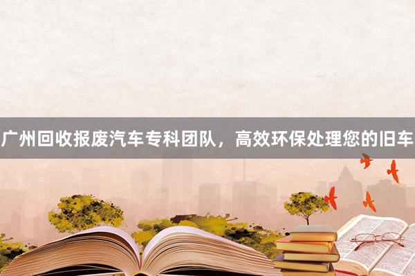 广州回收报废汽车专科团队，高效环保处理您的旧车